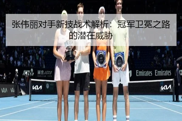 张伟丽对手新技战术解析:冠军卫冕之路的潜在威胁