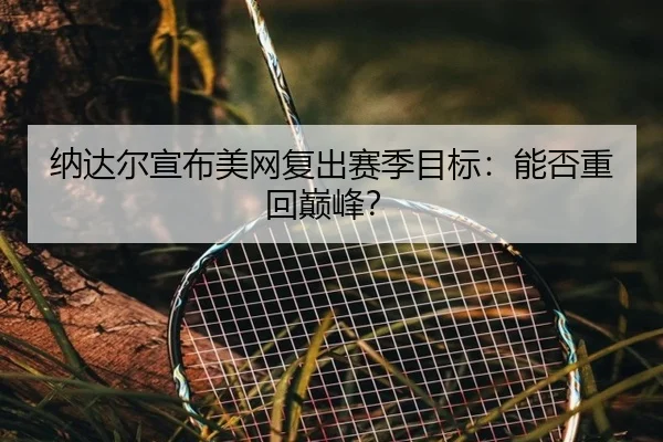 纳达尔宣布美网复出赛季目标：能否重回巅峰？